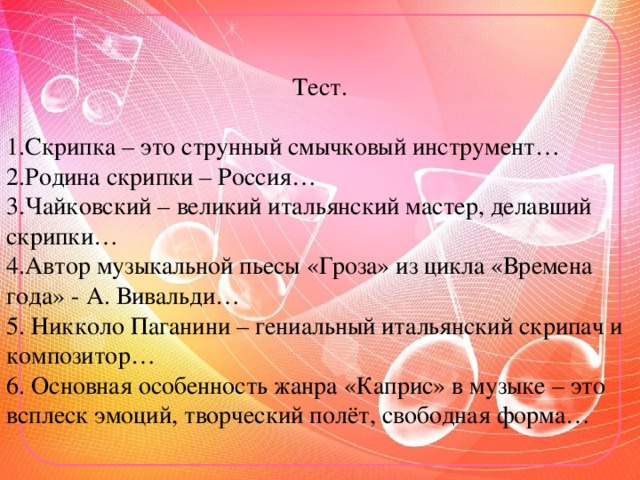 Тест. 1.Скрипка – это струнный смычковый инструмент… 2.Родина скрипки – Россия… 3.Чайковский – великий итальянский мастер, делавший скрипки… 4.Автор музыкальной пьесы «Гроза» из цикла «Времена года» - А. Вивальди… 5. Никколо Паганини – гениальный итальянский скрипач и композитор… 6. Основная особенность жанра «Каприс» в музыке – это всплеск эмоций, творческий полёт, свободная форма…