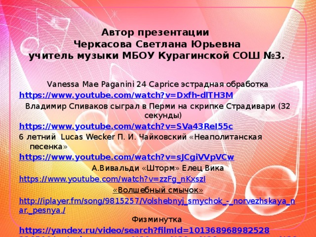 Автор презентации  Черкасова Светлана Юрьевна  учитель музыки МБОУ Курагинской СОШ №3.   Vanessa Mae Paganini 24 Caprice эстрадная обработка https://www.youtube.com/watch?v=Dxfh-dlTH3M Владимир Спиваков сыграл в Перми на скрипке Страдивари (32 секунды) https://www.youtube.com/watch?v=SVa43ReI55c 6 летний Lucas Wecker П. И. Чайковский «Неаполитанская песенка» https://www.youtube.com/watch?v=sJCgiVVpVCw А.Вивальди «Шторм» Елец Вика https://www.youtube.com/watch?v=zzFg_nKxszI «Волшебный смычок» http://iplayer.fm/song/9815257/Volshebnyj_smychok_-_norvezhskaya_nar._pesnya./ Физминутка https://yandex.ru/video/search?filmId=10136896898252822656&text=физминутка%20игра%20на%20музыкальных%20инструментах&noreask=1&path=wizard