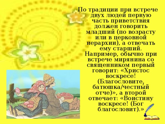 Обычай красить яйца на Пасху пошел со времен древнеримского императора Тиберия. Святая Мария Магдалина вскоре после вознесения Христа на небо явилась в Рим для Евангельской проповеди, где предстала перед императором. В то время при визите к царственным особам было принято приносить с собой подарки. Знать в качестве даров преподносила драгоценности, а бедняки – то, что могли. Мария Магдалина протянула императору куриное яйцо с возгласом «Христос Воскресе!», провозгласив тем самым Воскресение Христа. Но император Тиберий усомнился в том, что кто-то может воскреснуть из мертвых. Он сказал, что это так же невероятно, как и то, что яйцо может стать красным. Тогда в подтверждение слов Марии Магдалины белое яйцо покраснело. С тех пор верующие в светлый праздник Пасхи одаривают друг друга крашеными яйцами со словами «Христос Воскрес!» – «Воистину воскрес!».   