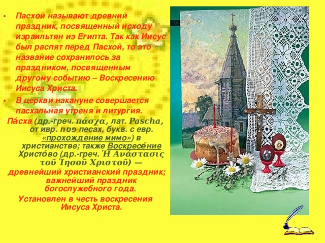  Идея урока :  Путешествие в историю и традиции празднования православного праздника Русской Пасхи.  Этапы урока : 1.Орг. Момент 2.Обсуждение результатов выполнения домашнего задания.  3.Вводная беседа с учащимися:  - Какие православные праздники вы знаете?  - Какой православный праздник празднуется в ваших семьях с большим уважением ?  - Что вы знаете об этом празднике?  - Как его отмечают в ваших семьях? 4. Постановка цели урока:  - Знаете ли вы, что воскресенье -не только день недели?  - Что такое Пасха?  - Как празднуют Пасху? Предлагаю сегодня поговорить об этом. 5. Запись в тетради темы урока. Обсуждение темы урока с учащимися. 6. Презентация работы и обсуждение работы. 7. Закрепление основных терминов и понятий урока, запись их в тетрадь. 8. Изготовление пасхального сувенира-подарка. 9. Подведение итогов урока в форме рефлексии (дети показывают свой пасхальный сувенир и делятся впечатлениями о празднике «Русская Пасха») 