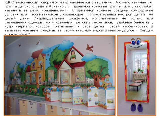 К.К.Станиславский говорил :«Театр начинается с вешалки» . А с чего начинается группа детского сада ? Конечно , с приемной комнаты группы, или , как любят называть ее дети, «раздевалки». В приемной комнате созданы комфортные условия для воспитанников , создающие положительный настрой детей на целый день. Индивидуальные шкафчики, используемые не только для размещения одежды, но и хранения детских секретиков, удобные банкетки , чудо –зеркало, которое притягивает к себе детей своей необычностью и вызывает желание следить за своим внешним видом и многое другое… Зайдем и посмотрим ? 