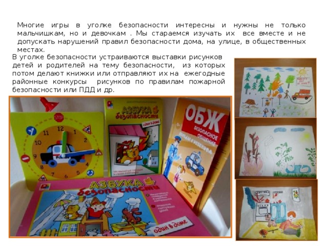 Многие игры в уголке безопасности интересны и нужны не только мальчишкам, но и девочкам . Мы стараемся изучать их все вместе и не допускать нарушений правил безопасности дома, на улице, в общественных местах. В уголке безопасности устраиваются выставки рисунков детей и родителей на тему безопасности, из которых потом делают книжки или отправляют их на ежегодные районные конкурсы рисунков по правилам пожарной безопасности или ПДД и др. 
