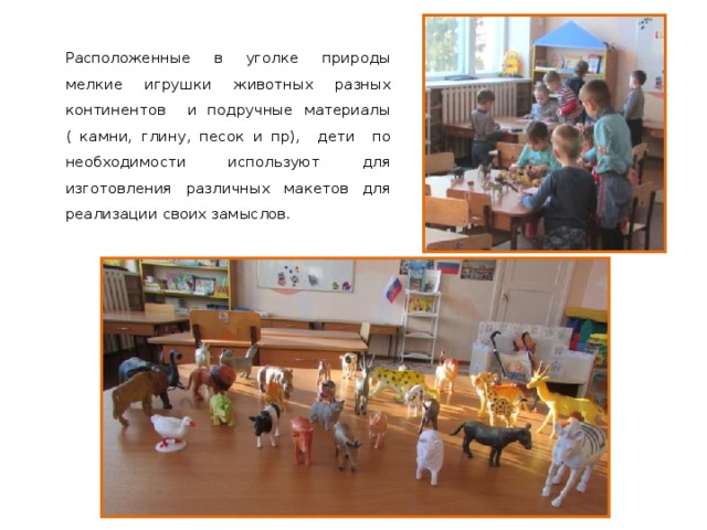 Расположенные в уголке природы мелкие игрушки животных разных континентов и подручные материалы ( камни, глину, песок и пр), дети по необходимости используют для изготовления различных макетов для реализации своих замыслов. 