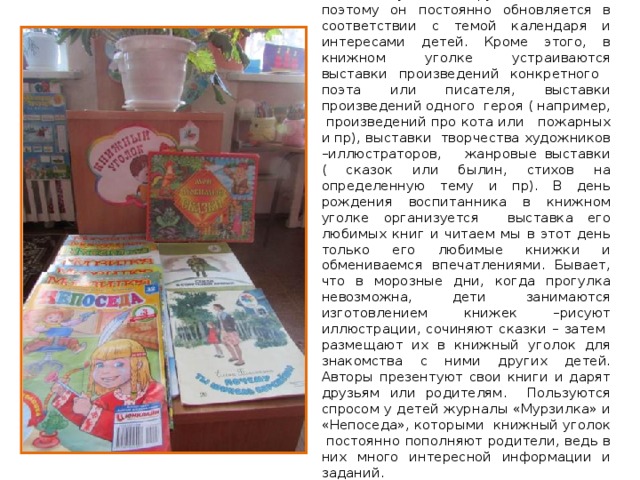 Книжный уголок в группе небольшой, поэтому он постоянно обновляется в соответствии с темой календаря и интересами детей. Кроме этого, в книжном уголке устраиваются выставки произведений конкретного поэта или писателя, выставки произведений одного героя ( например, произведений про кота или пожарных и пр), выставки творчества художников –иллюстраторов, жанровые выставки ( сказок или былин, стихов на определенную тему и пр). В день рождения воспитанника в книжном уголке организуется выставка его любимых книг и читаем мы в этот день только его любимые книжки и обмениваемся впечатлениями. Бывает, что в морозные дни, когда прогулка невозможна, дети занимаются изготовлением книжек –рисуют иллюстрации, сочиняют сказки – затем размещают их в книжный уголок для знакомства с ними других детей. Авторы презентуют свои книги и дарят друзьям или родителям. Пользуются спросом у детей журналы «Мурзилка» и «Непоседа», которыми книжный уголок постоянно пополняют родители, ведь в них много интересной информации и заданий. 