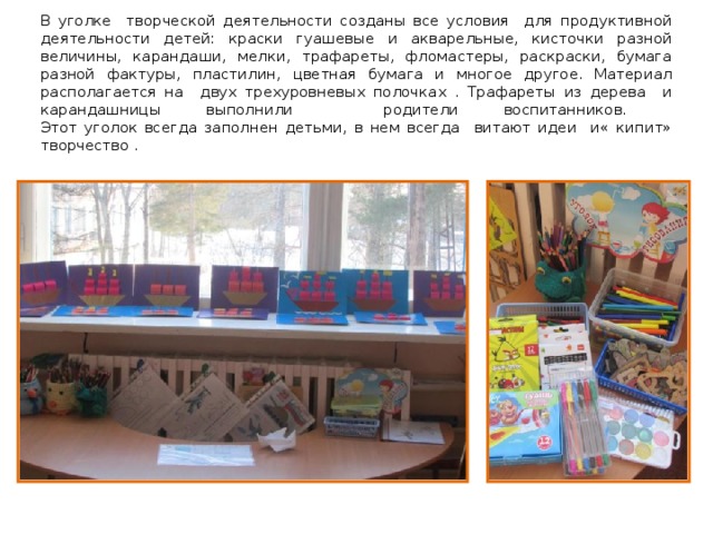 В уголке творческой деятельности созданы все условия для продуктивной деятельности детей: краски гуашевые и акварельные, кисточки разной величины, карандаши, мелки, трафареты, фломастеры, раскраски, бумага разной фактуры, пластилин, цветная бумага и многое другое. Материал располагается на двух трехуровневых полочках . Трафареты из дерева и карандашницы выполнили родители воспитанников.  Этот уголок всегда заполнен детьми, в нем всегда витают идеи и« кипит» творчество . 