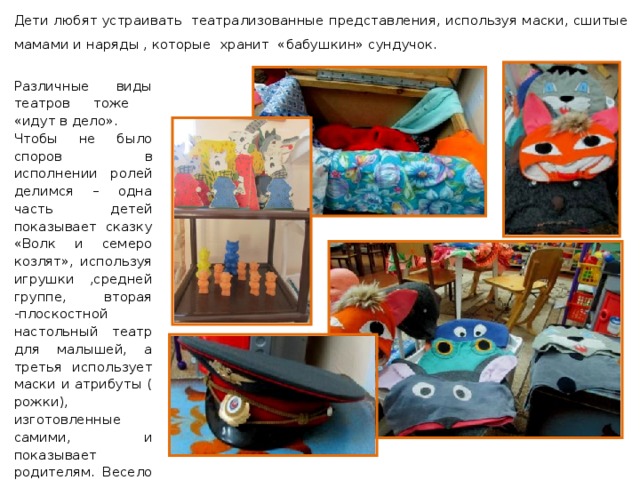 Дети любят устраивать театрализованные представления, используя маски, сшитые мамами и наряды , которые хранит «бабушкин» сундучок. Различные виды театров тоже «идут в дело». Чтобы не было споров в исполнении ролей делимся – одна часть детей показывает сказку «Волк и семеро козлят», используя игрушки ,средней группе, вторая -плоскостной настольный театр для малышей, а третья использует маски и атрибуты ( рожки), изготовленные самими, и показывает родителям. Весело и не обидно ! 