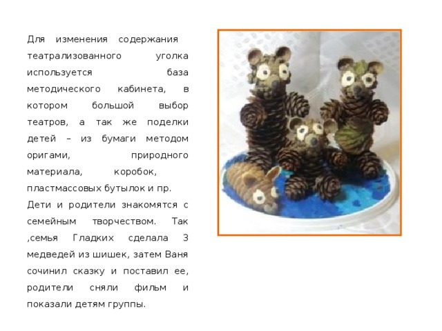 Для изменения содержания театрализованного уголка используется база методического кабинета, в котором большой выбор театров, а так же поделки детей – из бумаги методом оригами, природного материала, коробок, пластмассовых бутылок и пр. Дети и родители знакомятся с семейным творчеством. Так ,семья Гладких сделала 3 медведей из шишек, затем Ваня сочинил сказку и поставил ее, родители сняли фильм и показали детям группы. 