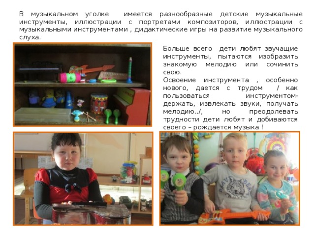 В музыкальном уголке имеется разнообразные детские музыкальные инструменты, иллюстрации с портретами композиторов, иллюстрации с музыкальными инструментами , дидактические игры на развитие музыкального слуха. Больше всего дети любят звучащие инструменты, пытаются изобразить знакомую мелодию или сочинить свою. Освоение инструмента , особенно нового, дается с трудом / как пользоваться инструментом- держать, извлекать звуки, получать мелодию../, но преодолевать трудности дети любят и добиваются своего – рождается музыка ! 