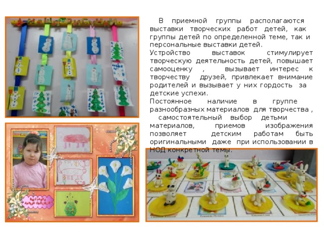  В приемной группы располагаются выставки творческих работ детей, как группы детей по определенной теме, так и персональные выставки детей. Устройство выставок стимулирует творческую деятельность детей, повышает самооценку , вызывает интерес к творчеству друзей, привлекает внимание родителей и вызывает у них гордость за детские успехи. Постоянное наличие в группе разнообразных материалов для творчества , самостоятельный выбор детьми материалов, приемов изображения позволяет детским работам быть оригинальными даже при использовании в НОД конкретной темы. 