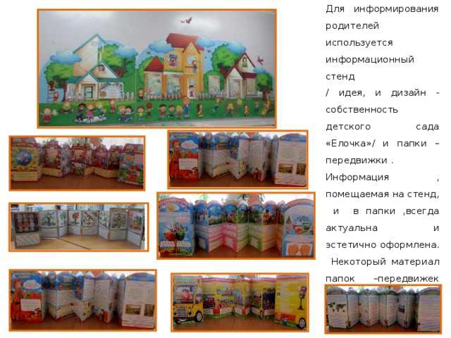 Для информирования родителей используется информационный стенд / идея, и дизайн - собственность детского сада «Елочка»/ и папки –передвижки . Информация , помещаемая на стенд, и в папки ,всегда актуальна и эстетично оформлена. Некоторый материал папок –передвижек родители могут изучить, рассмотреть и обсудить вместе с детьми. 