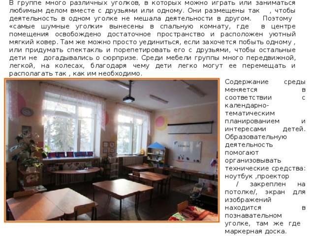 В группе много различных уголков, в которых можно играть или заниматься любимым делом вместе с друзьями или одному. Они размещены так , чтобы деятельность в одном уголке не мешала деятельности в другом. Поэтому «самые шумные уголки» вынесены в спальную комнату, где в центре помещения освобождено достаточное пространство и расположен уютный мягкий ковер. Там же можно просто уединиться, если захочется побыть одному , или придумать спектакль и порепетировать его с друзьями, чтобы остальные дети не догадывались о сюрпризе. Среди мебели группы много передвижной, легкой, на колесах, благодаря чему дети легко могут ее перемещать и располагать так , как им необходимо. Содержание среды меняется в соответствии с календарно-тематическим планированием и интересами детей. Образовательную деятельность помогают организовывать технические средства: ноутбук ,проектор  / закреплен на потолке/, экран для изображений находится в познавательном уголке, там же где маркерная доска. В игровом пространстве выделено место для игр мальчишкам и девчонкам. 