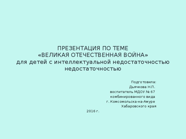 ПРЕЗЕНТАЦИЯ ПО ТЕМЕ  «ВЕЛИКАЯ ОТЕЧЕСТВЕННАЯ ВОЙНА»  для детей с интеллектуальной недостаточностью недостаточностью Подготовила: Дьячкова Н.П. воспитатель МДОУ № 67 комбинированного вида г. Комсомольска-на-Амуре Хабаровского края 2016 г.