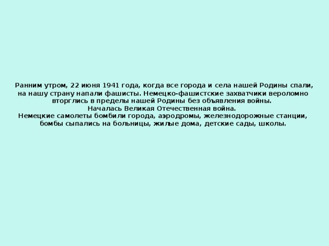   Ранним утром, 22 июня 1941 года, когда все города и села нашей Родины спали, на нашу страну напали фашисты. Немецко-фашистские захватчики вероломно вторглись в пределы нашей Родины без объявления войны.  Началась Великая Отечественная война.  Немецкие самолеты бомбили города, аэродромы, железнодорожные станции, бомбы сыпались на больницы, жилые дома, детские сады, школы.