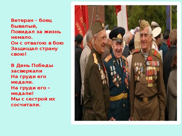 Ветеран – боец бывалый,  Повидал за жизнь немало.  Он с отвагою в бою   Защищал страну свою!   В День Победы засверкали  На груди его медали.  На груди его - медали!  Мы с сестрой их сосчитали.