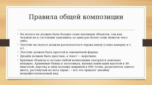 Правила общей композиции   На полосе не должно быть больше семи значимых объектов, так как человек не в состоянии запомнить за один раз более семи пунктов чего-либо. Логотип на полосе должен располагаться справа внизу (слева наверху и т. д.). Логотип должен быть простой и лаконичной формы. Дизайн должен быть простым, а текст — коротким. Крупные объекты в составе любой композиции смотрятся довольно неважно. Аршинные буквы в заголовках, кнопки навигации высотой в 40 пикселей, верстка в одну колонку шириной в 600 точек, разделитель одного цвета, растянутый на весь экран — все это придает дизайну непрофессиональный вид. 