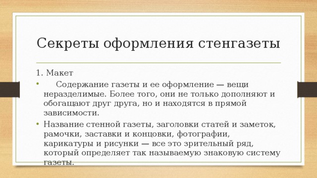 Секреты оформления стенгазеты 1. Макет  Содержание газеты и ее оформление — вещи неразделимые. Более того, они не только дополняют и обогащают друг друга, но и находятся в прямой зависимости. Название стенной газеты, заголовки статей и заметок, рамочки, заставки и концовки, фотографии, карикатуры и рисунки — все это зрительный ряд, который определяет так называемую знаковую систему газеты. 