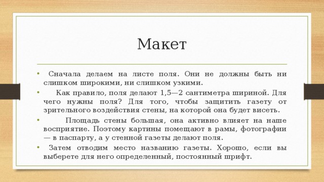 Макет  Сначала делаем на листе поля. Они не должны быть ни слишком широкими, ни слишком узкими.  Как правило, поля делают 1,5—2 сантиметра шириной. Для чего нужны поля? Для того, чтобы защитить газету от зрительного воздействия стены, на которой она будет висеть.  Площадь стены большая, она активно влияет на наше восприятие. Поэтому картины помещают в рамы, фотографии — в паспарту, а у стенной газеты делают поля.  Затем отводим место названию газеты. Хорошо, если вы выберете для него определенный, постоянный шрифт. 
