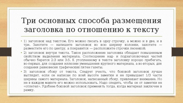 Три основных способа размещения заголовка по отношению к тексту 1) заголовок над текстом. Его можно писать в одну строчку, а можно и в две, и в три. Захотите — напишите заголовок во всю ширину колонки, захотите — разместите его по центру, а понравится — расположите строчки лесенкой; 2) заголовок внутри текста. Такое расположение заголовка обладает повышенным свойством выделения материала. Соотношение над- и подзаголовочных частей обычно берется 2:3 или 3:5. К утопленному в тексте заголовку хорошо прибегать, во-первых, для создания иллюзии уменьшения крупного материала, а во-вторых, для создания равновесия графических пятен газеты; 3) заголовок сбоку от текста. Следует учесть, что боковой заголовок лучше выглядит, если он написан по всей высоте заметки и не превышает 1/3 части ширины самого материала. Заголовок, написанный сбоку, привлекает внимание. Но не в каждом макете его можно использовать. Надо следить, чтобы он от заметки не «отлетел». Удобнее боковой заголовок применять тогда, когда материал заключен в рамку. 