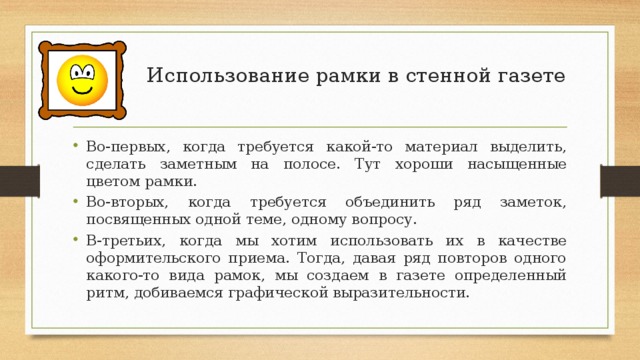 Использование рамки в стенной газете   Во-первых, когда требуется какой-то материал выделить, сделать заметным на полосе. Тут хороши насыщенные цветом рамки. Во-вторых, когда требуется объединить ряд заметок, посвященных одной теме, одному вопросу. В-третьих, когда мы хотим использовать их в качестве оформительского приема. Тогда, давая ряд повторов одного какого-то вида рамок, мы создаем в газете определенный ритм, добиваемся графической выразительности. 