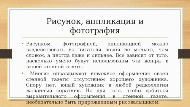 Рисунок, аппликация и фотография Рисунком, фотографией, аппликацией можно воздействовать на читателя порой не меньше, чем словом, а иногда даже и сильнее. Все зависит от того, насколько умело будут использованы эти жанры в вашей стенной газете.  Многие оправдывают неважное оформление своей стенной газеты отсутствием хорошего художника. Спору нет, юный художник в любой редколлегии желанный соратник. Но для того, чтобы добиться выразительного оформления в стенной газете, необязательно быть прирожденным рисовалыциком. 