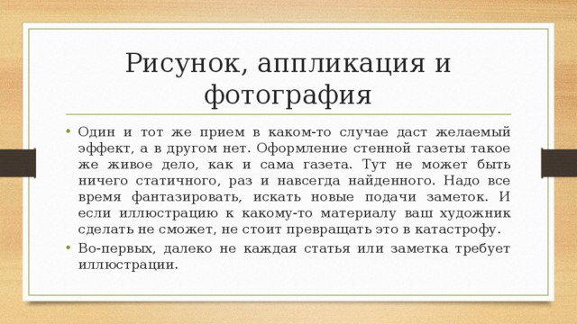 Рисунок, аппликация и фотография Один и тот же прием в каком-то случае даст желаемый эффект, а в другом нет. Оформление стенной газеты такое же живое дело, как и сама газета. Тут не может быть ничего статичного, раз и навсегда найденного. Надо все время фантазировать, искать новые подачи заметок. И если иллюстрацию к какому-то материалу ваш художник сделать не сможет, не стоит превращать это в катастрофу. Во-первых, далеко не каждая статья или заметка требует иллюстрации. 