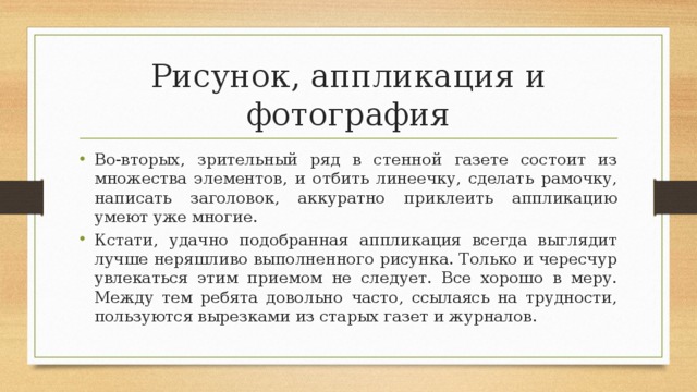 Рисунок, аппликация и фотография Во-вторых, зрительный ряд в стенной газете состоит из множества элементов, и отбить линеечку, сделать рамочку, написать заголовок, аккуратно приклеить аппликацию умеют уже многие. Кстати, удачно подобранная аппликация всегда выглядит лучше неряшливо выполненного рисунка. Только и чересчур увлекаться этим приемом не следует. Все хорошо в меру. Между тем ребята довольно часто, ссылаясь на трудности, пользуются вырезками из старых газет и журналов. 