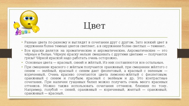 Цвет Разные цвета по-разному и выглядят в сочетании друг с другом. Зато всякий цвет в окружении более темных цветов светлеет, а в окружении более светлых — темнеет. Все краски делятся на хроматические и ахроматические. Ахроматические — это чёрные и белые. Чёрную краску нельзя смешивать с другими цветами — получается грязь! Чёрной краской надо работать очень осторожно.  Основные цвета — красный, синий и жёлтый. Из них составляются все остальные. При смешении красного с жёлтым получается оранжевый, при смешении жёлтого с синим — зелёный, красный с синим дает фиолетовый, а красный с зеленым — коричневый. Очень красиво сочетаются цвета лимонно-жёлтый с фиолетовым; оранжевый с синим и голубым; красный с зелёным и др. Это контрастные сочетания. При наличии гуашевых белил можно получить очень много красивых оттенков. Можно также использовать сочетания оттенков, близких по тону. Например, голубой — синий, оранжевый — коричневый, желтый — оранжевый, оранжевый — красный. 