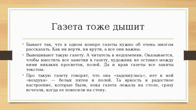 Газета тоже дышит Бывает так, что в одном номере газеты нужно об очень многом рассказать. Как ни верти, ни крути, а все они важны. Вывешивают такую газету. А читатель в недоумении. Оказывается, чтобы вместить все заметки в газету, художник не оставил между ними никаких просветов, полей. Да и края газеты все заняты текстом. Про такую газету говорят, что она «задохнулась», нет в ней «воздуха» — белых пятен и полей. Та яркость и радостное настроение, которые были, пока газета лежала на столе, сразу исчезли, когда ее повесили на стену. 
