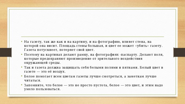 На газету, так же как и на картину, и на фотографию, влияет стена, на которой она висит. Площадь стены большая, и цвет ее может «убить» газету. Газета потускнеет, потеряет свой цвет. Поэтому на картинах делают рамку, на фотографиях -паспарту. Делают поля, которые предохраняют произведение от зрительного воздействия окружающей среды. Так и газета должна защищать себя белыми полями и пятнами. Белый цвет в газете — это её воздух. Белое помогает всем цветам газеты лучше смотреться, а заметкам лучше читаться. Запомните, что белое — это не просто пустота, белое — это цвет, и этим надо умело пользоваться. 