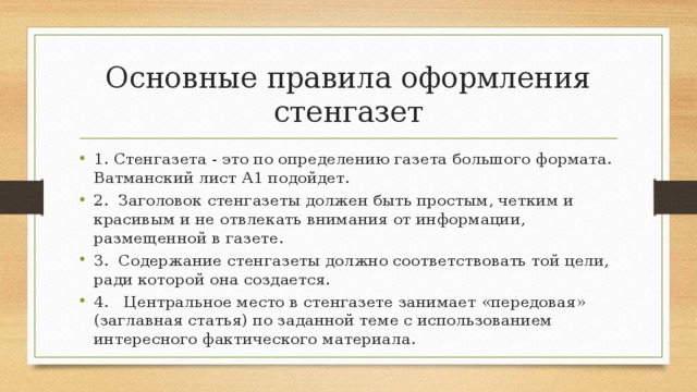 Основные правила оформления стенгазет 1. Стенгазета - это по определению газета большого формата. Ватманский лист А1 подойдет. 2.  Заголовок стенгазеты должен быть простым, четким и красивым и не отвлекать внимания от информации, размещенной в газете. 3.  Содержание стенгазеты должно соответствовать той цели, ради которой она создается. 4.   Центральное место в стенгазете занимает «передовая» (заглавная статья) по заданной теме с использованием интересного фактического материала. 