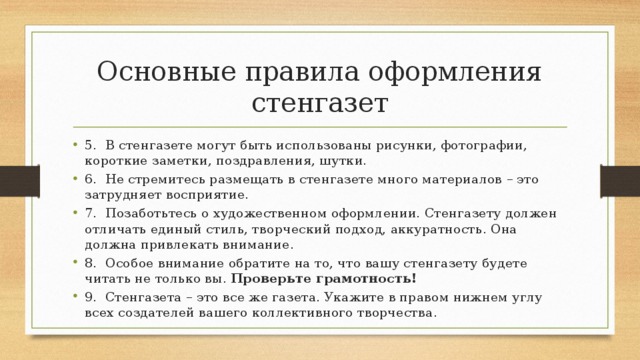 Основные правила оформления стенгазет 5.  В стенгазете могут быть использованы рисунки, фотографии, короткие заметки, поздравления, шутки. 6.  Не стремитесь размещать в стенгазете много материалов – это затрудняет восприятие. 7.  Позаботьтесь о художественном оформлении. Стенгазету должен отличать единый стиль, творческий подход, аккуратность. Она должна привлекать внимание. 8.  Особое внимание обратите на то, что вашу стенгазету будете читать не только вы.  Проверьте грамотность! 9.  Стенгазета – это все же газета. Укажите в правом нижнем углу всех создателей вашего коллективного творчества. 