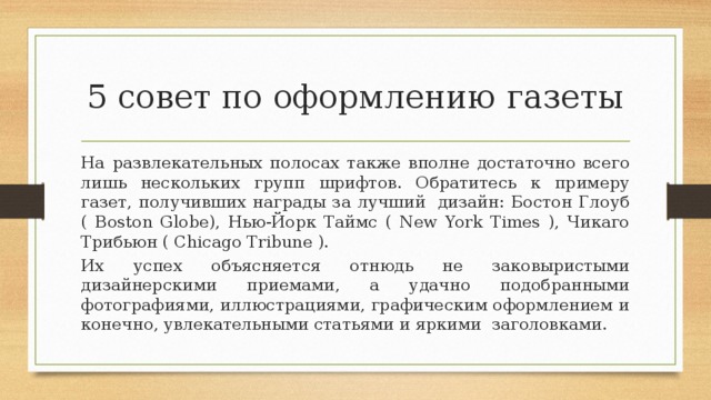 5 совет по оформлению газеты На развлекательных полосах также вполне достаточно всего лишь нескольких групп шрифтов. Обратитесь к примеру газет, получивших награды за лучший  дизайн: Бостон Глоуб ( Boston Globe), Нью-Йорк Таймс ( New York Times ), Чикаго Трибьюн ( Chicago Tribune ).  Их успех объясняется отнюдь не заковыристыми дизайнерскими приемами, а удачно подобранными фотографиями, иллюстрациями, графическим оформлением и конечно, увлекательными статьями и яркими  заголовками. 