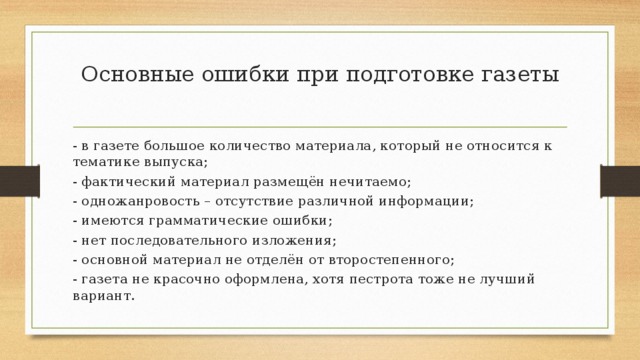 Основные ошибки при подготовке газеты   - в газете большое количество материала, который не относится к тематике выпуска; - фактический материал размещён нечитаемо; - одножанровость – отсутствие различной информации; - имеются грамматические ошибки; - нет последовательного изложения; - основной материал не отделён от второстепенного; - газета не красочно оформлена, хотя пестрота тоже не лучший вариант. 