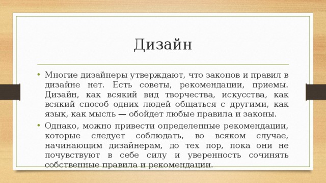 Дизайн Многие дизайнеры утверждают, что законов и правил в дизайне нет. Есть советы, рекомендации, приемы. Дизайн, как всякий вид творчества, искусства, как всякий способ одних людей общаться с другими, как язык, как мысль — обойдет любые правила и законы. Однако, можно привести определенные рекомендации, которые следует соблюдать, во всяком случае, начинающим дизайнерам, до тех пор, пока они не почувствуют в себе силу и уверенность сочинять собственные правила и рекомендации. 
