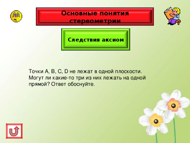 Основные понятия стереометрии Следствия аксиом Точки А, В, С, D не лежат в одной плоскости. Могут ли какие-то три из них лежать на одной прямой? Ответ обоснуйте. 