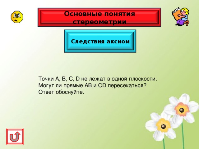 Основные понятия стереометрии Следствия аксиом Точки А, В, С, D не лежат в одной плоскости. Могут ли прямые АВ и С D пересекаться? Ответ обоснуйте. 
