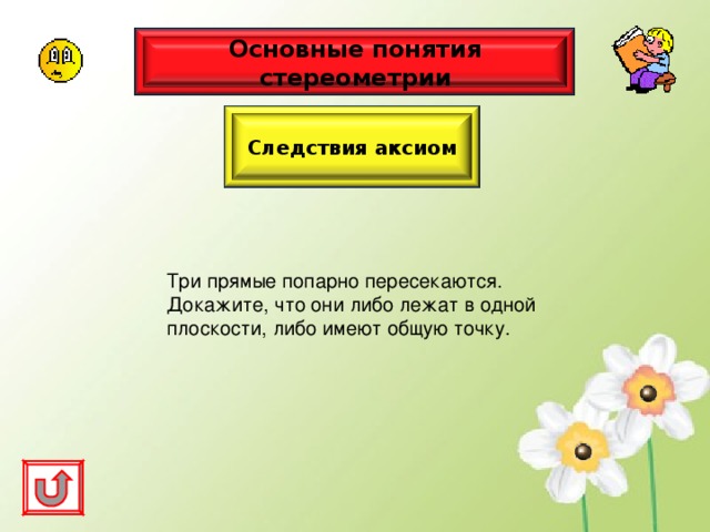 Основные понятия стереометрии Следствия аксиом Три прямые попарно пересекаются. Докажите, что они либо лежат в одной плоскости, либо имеют общую точку. 