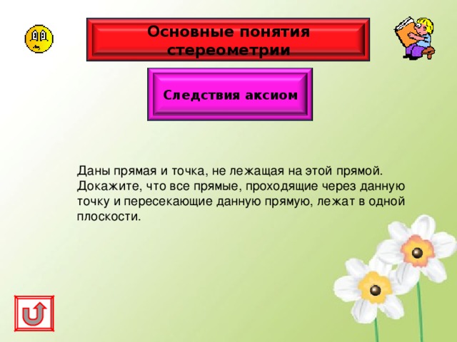 Основные понятия стереометрии Следствия аксиом Даны прямая и точка, не лежащая на этой прямой. Докажите, что все прямые, проходящие через данную точку и пересекающие данную прямую, лежат в одной плоскости. 