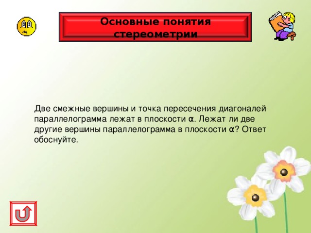 Основные понятия стереометрии Две смежные вершины и точка пересечения диагоналей параллелограмма лежат в плоскости α . Лежат ли две другие вершины параллелограмма в плоскости α ? Ответ обоснуйте. 