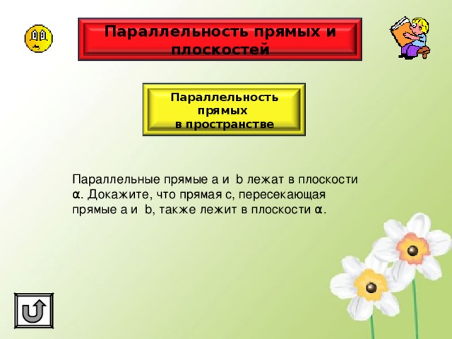 Параллельность прямых и плоскостей Параллельность прямых в пространстве Параллельные прямые а и b лежат в плоскости α . Докажите, что прямая с, пересекающая прямые а и b , также лежит в плоскости α . 