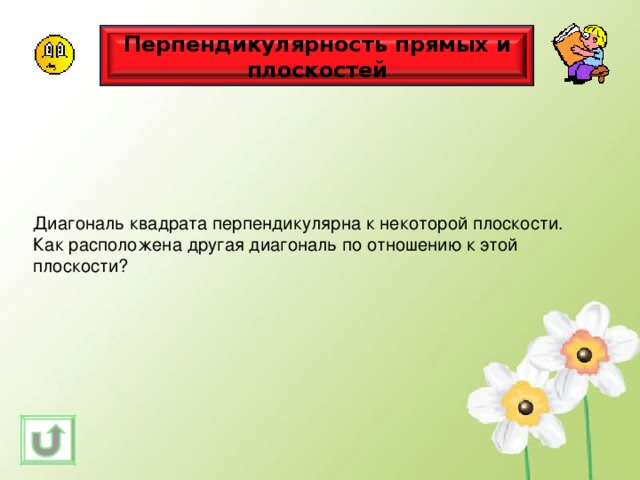 Перпендикулярность прямых и плоскостей Диагональ квадрата перпендикулярна к некоторой плоскости. Как расположена другая диагональ по отношению к этой плоскости? 