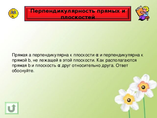 Перпендикулярность прямых и плоскостей Прямая а перпендикулярна к плоскости α и перпендикулярна к прямой b , не лежащей в этой плоскости. Как располагаются прямая b и плоскость α друг относительно друга. Ответ обоснуйте. 