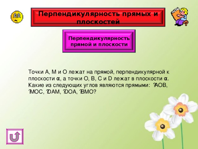 Перпендикулярность прямых и плоскостей Перпендикулярность прямой и плоскости Точки А, М и О лежат на прямой, перпендикулярной к плоскости α , а точки О, В, С и D лежат в плоскости α . Какие из следующих углов являются прямыми: ﮮ АОВ, ﮮ МОС, ﮮ D АМ, ﮮ D ОА, ﮮ ВМО? 