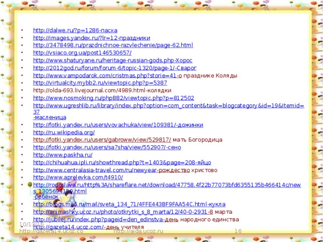 http://dalwe.ru/?p=1286 -пасха http://images.yandex.ru/?lr=12 -праздники http://3478498.ru/prazdnichnoe-razvlechenie/page-62.html http://vsiaco.org.ua/post146530657/ http://www.shaturyane.ru/heritage-russian-gods.php -Хорос http://2012god.ru/forum/forum-6/topic-1320/page-1/ -Сварог http://www.vampodarok.com/cristmas.php?storie=41 -о празднике Коляды http://virtualcity.mybb2.ru/viewtopic.php?p=5387 http://olda-693.livejournal.com/4989.html-колядки http://www.nosmoking.ru/phpBB2/viewtopic.php?p=812502 http://www.ugreshlib.ru/library/index.php?option=com_content&task=blogcategory&id=19&Itemid=37 -масленица http://fotki.yandex.ru/users/vovachuka/view/109381/ -дожинки http://ru.wikipedia.org/ http://fotki.yandex.ru/users/gabroww/view/529817/ мать Богородица http://fotki.yandex.ru/users/sa7sha/view/552907/ -сено http://www.paskha.ru/ http://chihuahua.ipli.ru/showthread.php?t=1403&page=208 -яйцо http://www.centralasia-travel.com/ru/newyear -рождество христово http://www.aprelevka.com/t4910/ http://rodoslava.ru/http%3A/shareflare.net/download/47758.4f22b77073bfd6355135b466414c/news_1305694150.html -ребёнок http://blogs.mail.ru/mail/sveta_134_71/4FFE443BF9FAA54C.html -кукла http://animashky.ucoz.ru/photo/otkrytki_s_8_marta/12/40-0-2931 -8 марта http://jubilej.ru/index.php?pageid=den_edinstva -день народного единства http://gazeta14.ucoz.com/ -день учителя 10/13/16 http://gazeta14.ucoz.com/- http://aida.ucoz.ru  