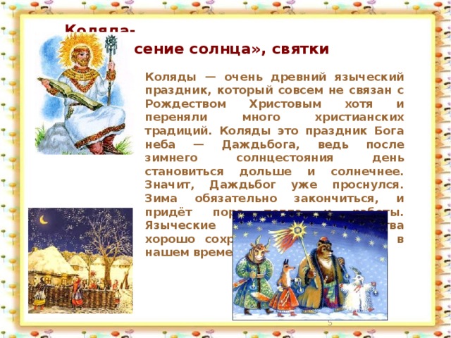Коляда-  «воскресение солнца», святки  Коляды — очень древний языческий праздник, который совсем не связан с Рождеством Христовым хотя и переняли много христианских традиций. Коляды это праздник Бога неба — Даждьбога, ведь после зимнего солнцестояния день становиться дольше и солнечнее. Значит, Даждьбог уже проснулся. Зима обязательно закончиться, и придёт пора тепла и работы. Языческие колядные празднества хорошо сохранились и прижились в нашем времени.  