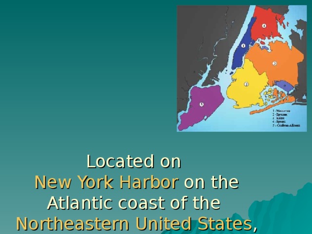 Located on  New York Harbor on the Atlantic coast of the Northeastern United States , New York City consists of five  boroughs :   Manhattan (1) , Brooklyn (2), Queens (3) , The Bronx (4) , and Staten Island (5) .  