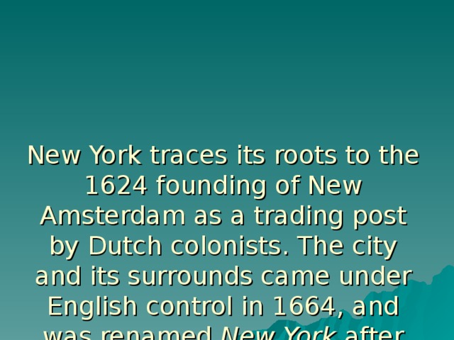 New York traces its roots to the 1624 founding of New Amsterdam as a trading post by Dutch colonists. The city and its surrounds came under English control in 1664, and was renamed New York after the English King Charles II granted the lands to his brother, the Duke of York. New York served as the capital of the United States from 1785 until 1790.It has been the country's largest city since 1790. 
