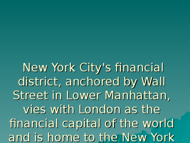  New York City's financial district, anchored by Wall Street in Lower Manhattan, vies with London as the financial capital of the world and is home to the New York Stock Exchange, the world's largest stock exchange by market capitalization.  