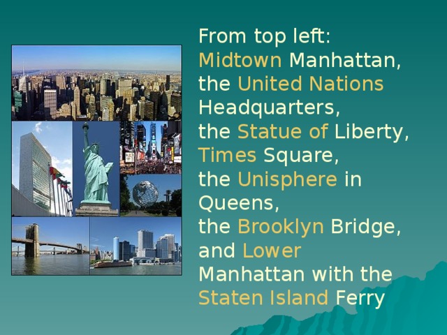 From top left: Midtown  Manhattan , the United  Nations  Headquarters , the Statue  of  Liberty , Times  Square , the Unisphere in Queens, the Brooklyn  Bridge , and Lower  Manhattan with the Staten  Island  Ferry  