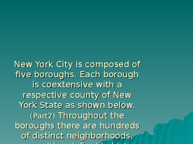 New York City is composed of five boroughs. Each borough is coextensive with a respective county of New York State as shown below.  (Part2) Throughout the boroughs there are hundreds of distinct neighborhoods, many with a definable history and character to call their own.  If the boroughs were each independent cities, four of the boroughs (Brooklyn, Queens, Manhattan, and the Bronx) would be among the ten most populous cities in the United States.   